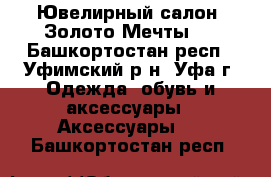 Ювелирный салон “Золото Мечты“. - Башкортостан респ., Уфимский р-н, Уфа г. Одежда, обувь и аксессуары » Аксессуары   . Башкортостан респ.